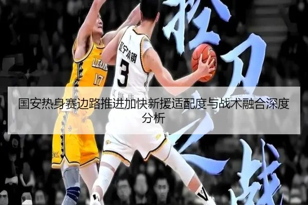 国安热身赛边路推进加快新援适配度与战术融合深度分析